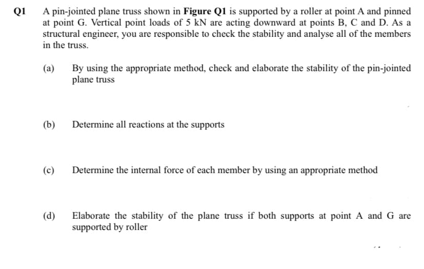 A pin-jointed plane truss shown in Figure Q1 is supported by a roller at point A and pinned
at point G. Vertical point loads of 5 kN are acting downward at points B, C and D. As a
structural engineer, you are responsible to check the stability and analyse all of the members
in the truss.
Q1
(a)
By using the appropriate method, check and elaborate the stability of the pin-jointed
plane truss
(b)
Determine all reactions at the supports
(c)
Determine the internal force of each member by using an appropriate method
(d)
Elaborate the stability of the plane truss if both supports at point A and G are
supported by roller
