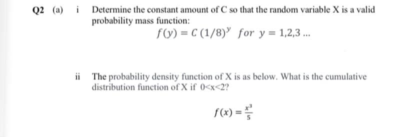 Q2 (a) i Determine the constant amount of C so that the random variable X is a valid
probability mass function:
f(y) = C (1/8) for y = 1,2,3 ..
ii The probability density function of X is as below. What is the cumulative
distribution function of X if 0<x<2?
f(x) =
