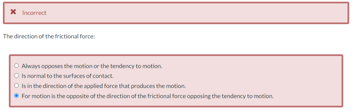 Incorrect
The direction of the frictional force:
O Always opposes the motion or the tendency to motion.
O Is normal to the surfaces of contact.
O Is in the direction of the applied force that produces the motion.
● For motion is the opposite of the direction of the frictional force opposing the tendency to motion.