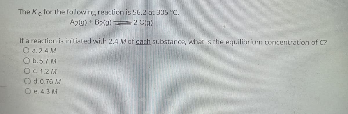 The Kc for the following reaction is 56.2 at 305 °C.
A2(g) + B2(g) ⇒2 C(g)
If a reaction is initiated with 2.4 M of each substance, what is the equilibrium concentration of C?
a. 2.4 M
Ob.5.7 M
O c. 1.2 M
O d. 0.76 M
Oe. 4.3 M