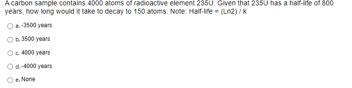 A carbon sample contains 4000 atoms of radioactive element 235U. Given that 235U has a half-life of 800
years, how long would it take to decay to 150 atoms. Note: Half-life = (Ln2) / k
a.-3500 years
b. 3500 years
c. 4000 years
d. -4000 years
e. None