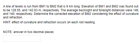 A line of levels is run from BM1 to BM2 that is 9 km long. Elevation of BM1 and BM2 was found out
to be 128.55, and 142.63 m, respectively. The average backsight and foresight distances were 140,
and 140, respectively. Determine the corrected elevation of BM2 considering the effect of curvature
and refraction.
HINT: effect of curvature and refraction occurs on each rod reading.
NOTE: answer in two decimal places