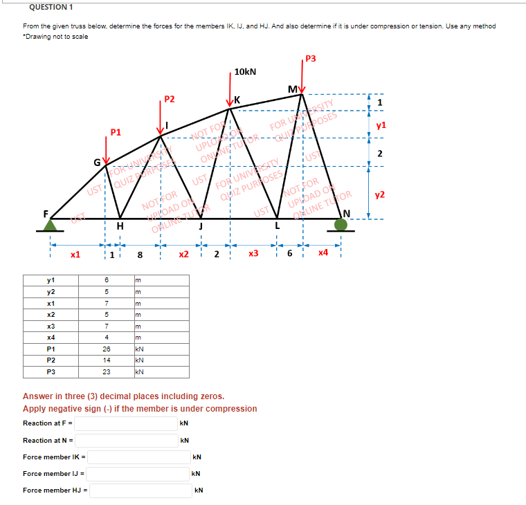 QUESTION 1
From the given truss below, determine the forces for the members IK, IJ, and HJ. And also determine if it is under compression or tension. Use any method
*Drawing not to scale
F
y1
y2
x1
x2
x3
x4
P1
P2
P3
x1
UST
Reaction at N =
Force member IK =
Force member IJ =
Force member HJ =
10 10
FOR UNIVERSA
QUIZ DORPOSE
8
P1
5
7
5
7
4
26
14
23
H
חן
8
m
NOT FOR
ROAD ON
ONLINETUR
IM
Im
P2
m
m
kN
KN
KN
VK
NOT FOR
UPLO SO
ONNE TUTOR
x2
UST
kN
kN
Answer in three (3) decimal places including zeros.
Apply negative sign (-) if the member is under compression
Reaction at F=
KN
kN
10kN
KN
N
FOR UNIVERSITY
QUIZ PURPOSES
UST
x3
MV
FOR USERSITY
QUE PURPOSES
P3
UST
NOT,FOR
UPLOAD OF
ONLINE TUTOR
N
x4
2
y2