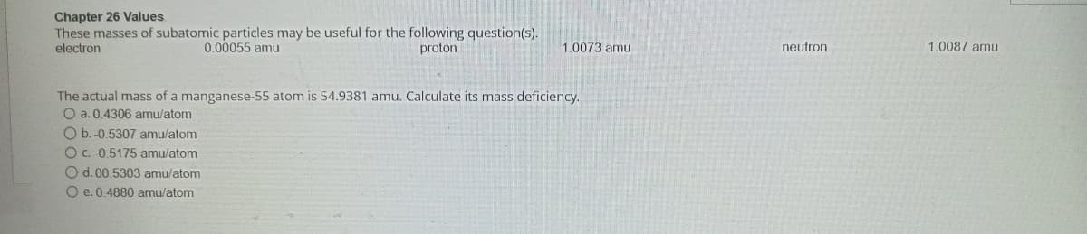 Chapter 26 Values.
These masses of subatomic particles may be useful for the following question(s).
electron
0.00055 amu
proton
1.0073 amu
The actual mass of a manganese-55 atom is 54.9381 amu. Calculate its mass deficiency.
O a. 0.4306 amu/atom
O b.-0.5307 amu/atom
O c. -0.5175 amu/atom
O d. 00.5303 amu/atom
O e. 0.4880 amu/atom
neutron
1.0087 amu