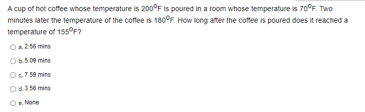 A cup of hot coffee whose temperature is 200°F is poured in a room whose temperature is 70°F. Two
minutes later the temperature of the coffee is 180°F. How long after the coffee is poured does it reached a
temperature of 155°F?
O a. 2.56 mins
b. 5.09 mins
c. 7.59 mins
d. 3.56 mins
e. None