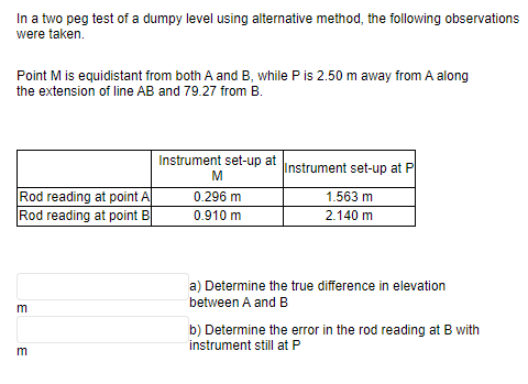 In a two peg test of a dumpy level using alternative method, the following observations
were taken.
Point M is equidistant from both A and B, while P is 2.50 m away from A along
the extension of line AB and 79.27 from B.
Rod reading at point A
Rod reading at point B
m
3
Instrument set-up at
M
0.296 m
0.910 m
Instrument set-up at P
1.563 m
2.140 m
a) Determine the true difference in elevation
between A and B
b) Determine the error in the rod reading at B with
instrument still at P