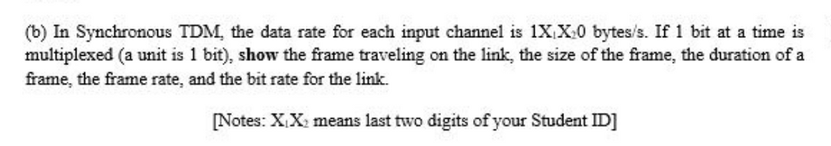 (b) In Synchronous TDM, the data rate for each input channel is 1X,X:0 bytes/s. If 1 bit at a time is
multiplexed (a unit is 1 bit), show the frame traveling on the link, the size of the frame, the duration of a
frame, the frame rate, and the bit rate for the link.
[Notes: XX: means last two digits of your Student ID]
