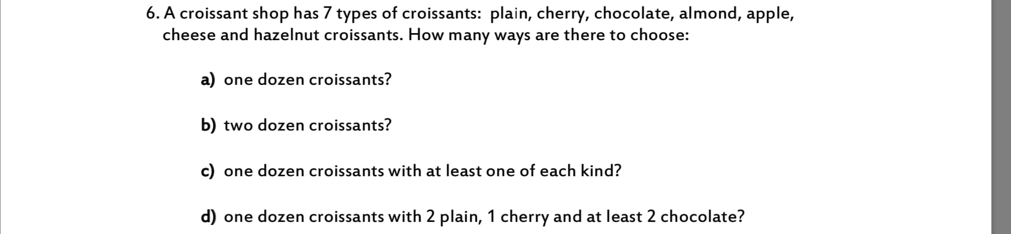 6. A croissant shop has 7 types of croissants: plain, cherry, chocolate, almond, apple,
cheese and hazelnut croissants. How many ways are there to choose:
a)
dozen croissants?
one
b) two dozen croissants?
c)
one dozen croissants with at least one of each kind?
d)
one dozen croissants with 2 plain, 1 cherry and at least 2 chocolate?
