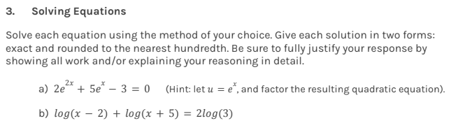 3. Solving Equations
Solve each equation using the method of your choice. Give each solution in two forms:
exact and rounded to the nearest hundredth. Be sure to fully justify your response by
showing all work and/or explaining your reasoning in detail.
a) 2e²x + 5e* - 3 = 0
(Hint: let u = e*, and factor the resulting quadratic equation).
+ 5) = 2log (3)
b) log(x - 2) + log(x