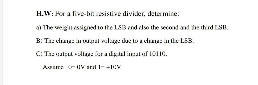 H.W: For a five-bit resistive divider, determine:
a) The weight assigned to the LSB and also the second and the third LSB.
B) The change in output voltage due to a change in the LSB.
C) The output voltage for a digital input of 10110.
Assume 0= 0V and 1= +10V.
