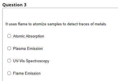 Question 3
It uses flame to atomize samples to detect traces of metals.
Atomic Absorption
O Plasma Emission
O UV-Vis Spectroscopy
O Flame Emission
