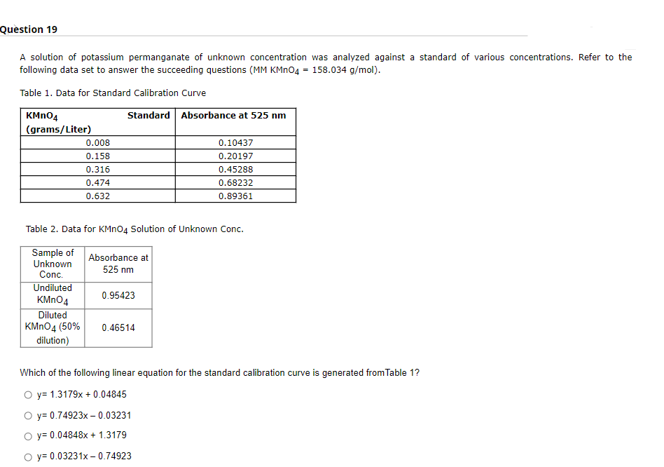 Quèstion 19
A solution of potassium permanganate of unknown concentration was analyzed against a standard of various concentrations. Refer to the
following data set to answer the succeeding questions (MM KMNO4 = 158.034 g/mol).
Table 1. Data for Standard Calibration Curve
KMN04
Standard Absorbance at 525 nm
(grams/Liter)
0.008
0.10437
0.158
0.20197
0.316
0.45288
0.474
0.68232
0.632
0.89361
Table 2. Data for KMN04 Solution of Unknown Conc.
Sample of
Unknown
Conc.
Absorbance at
525 nm
Undiluted
0.95423
KMN04
Diluted
KMNO4 (50%
dilution)
0.46514
Which of the following linear equation for the standard calibration curve is generated from Table 1?
O y= 1.3179x + 0.04845
O y= 0.74923x – 0.03231
O y= 0.04848x + 1.3179
y= 0.03231x – 0.74923
