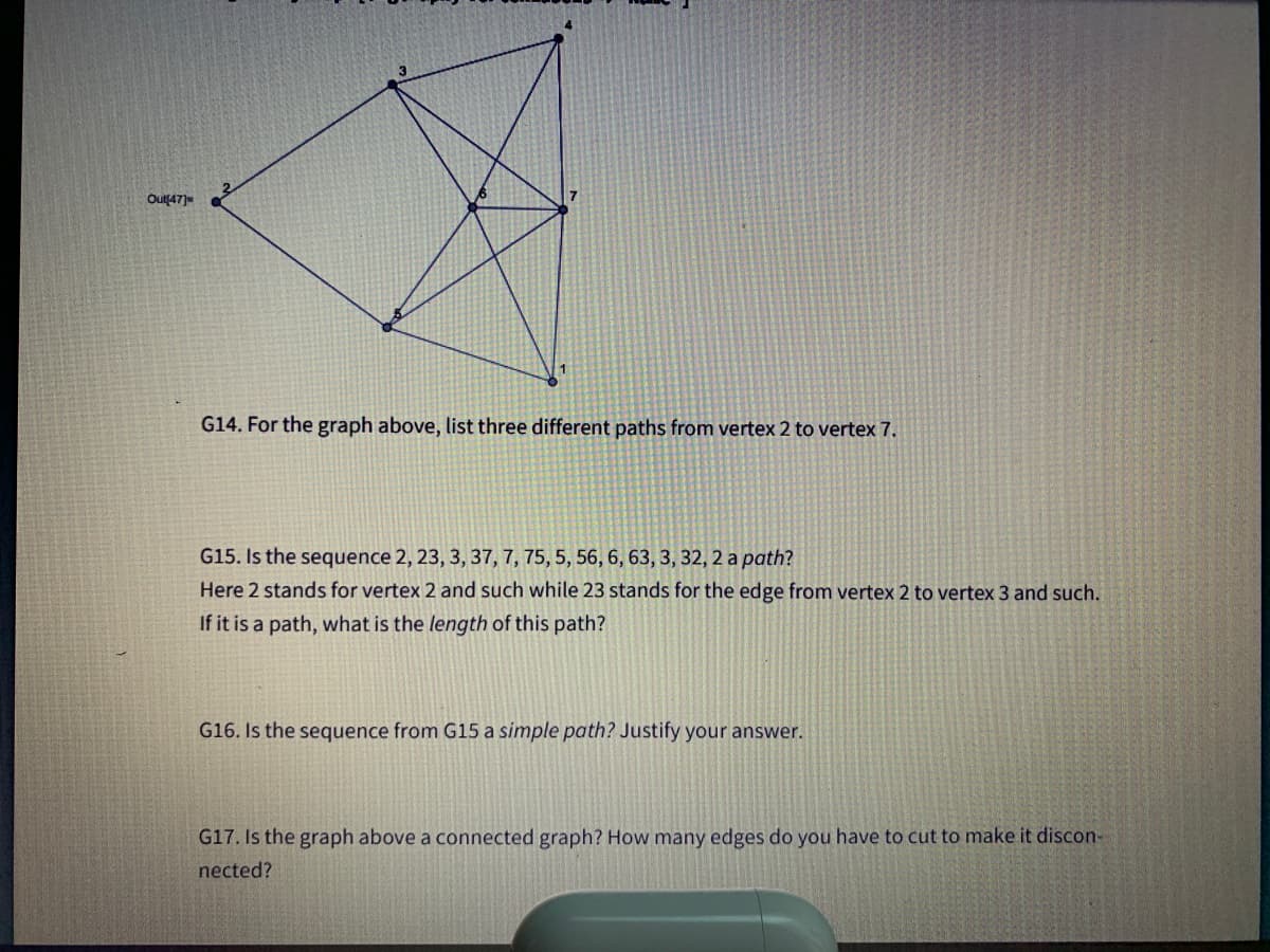 Out47)
G14. For the graph above, list three different paths from vertex 2 to vertex 7.
G15. Is the sequence 2, 23, 3, 37, 7, 75, 5, 56, 6, 63, 3, 32, 2 a path?
Here 2 stands for vertex 2 and such while 23 stands for the edge from vertex 2 to vertex 3 and such.
If it is a path, what is the length of this path?
G16. Is the sequence from G15 a simple path? Justify your answer.
G17. Is the graph above a connected graph? How many edges do you have to cut to make it discon-
nected?
