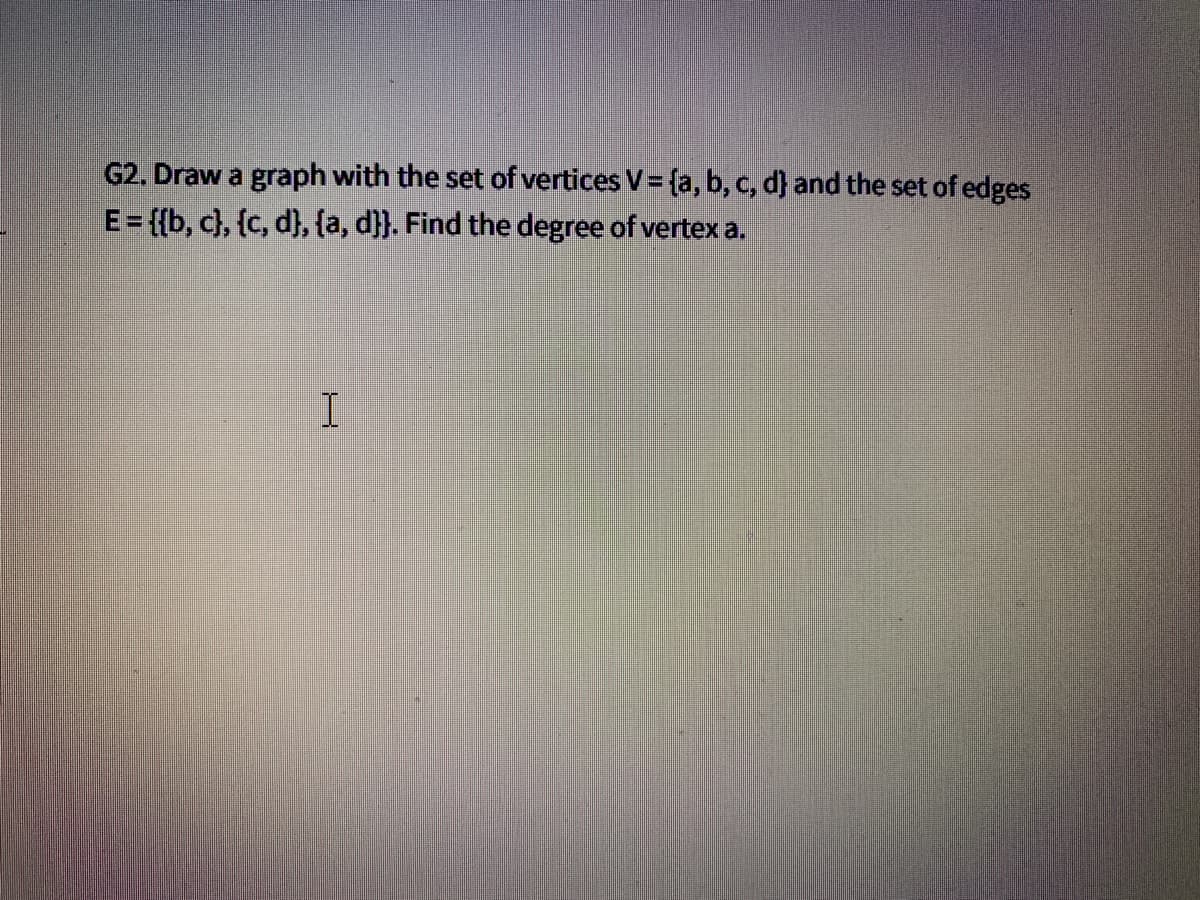 G2. Draw a graph with the set of vertices V = {a, b, c, d) and the set of edges
E = {{b, c}, {c, d}, {a, d}}. Find the degree of vertex a.
