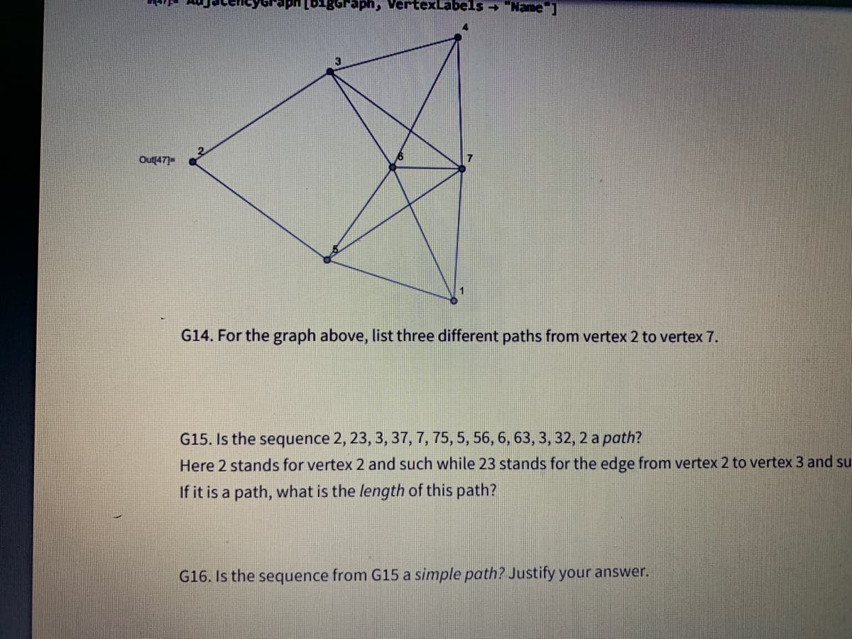 1gGraph, VertexLabels - "Name
Out[47)
G14. For the graph above, list three different paths from vertex 2 to vertex 7.
G15. Is the sequence 2, 23, 3, 37, 7, 75, 5, 56, 6, 63, 3, 32, 2 a path?
Here 2 stands for vertex 2 and such while 23 stands for the edge from vertex 2 to vertex 3 and su
If it is a path, what is the length of this path?
G16. Is the sequence from G15 a simple path? Justify your answer.
