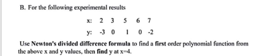 B. For the following experimental results
x: 2 3 5 6 7
y: -3 0 1 0 -2
Use Newton's divided difference formula to find a first order polynomial function from
the above x and y values, then find y at x=4.
