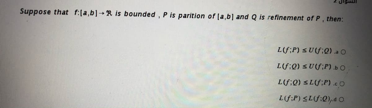 Jigull
Suppose that f:[a,b] R is bounded, P is parition of [a,b] and Q is refinement of P, then:
->
L(f;P) < U(f;Q) .a O
L(f;Q) <U(f;P) .b O.
L(f;0) <L(f;P) .cO
L(f:P) <L(f:0),d O
