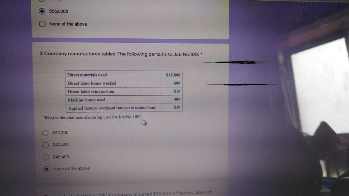 $562,000
None of the above
X Company manufactures tables. The following pertains to Job No.100: *
Direct materials used
$18,800
Direct labor hours worked
600
Direct labor rate per hour
$16
Machine hours used
400
$30
Applied factory overhead rate per machine hour
What is the total manufacturing cost for Job No. 100?
$37,200
$40,400
$46,400
None of the above
ioh No
108 X company incurred $95.000 of factory labor, of
