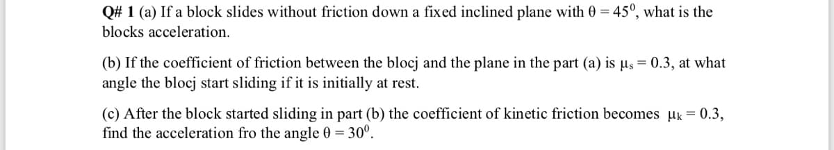 Q# 1 (a) If a block slides without friction down a fixed inclined plane with 0 = 45°, what is the
blocks acceleration.
(b) If the coefficient of friction between the blocj and the plane in the part (a) is µs = 0.3, at what
angle the blocj start sliding if it is initially at rest.
(c) After the block started sliding in part (b) the coefficient of kinetic friction becomes uk = 0.3,
find the acceleration fro the angle 0 = 30°.
