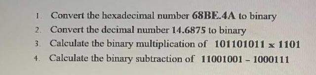 Convert the hexadecimal number 68BE.4A to binary
2. Convert the decimal number 14.6875 to binary
3. Calculate the binary multiplication of 101101011 x 1101
4. Calculate the binary subtraction of 11001001 - 1000111
