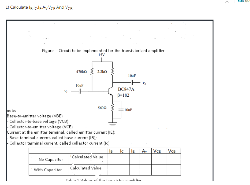 Edit qu
1) Calculate Ig.lclEAy.VCE And VcB
Figure - Circuit to be implemented for the transistorized amplifier
15V
470kn
2.2kn
10uF
10uF
BC847A
B-182
5600
note:
Base-to-emitter voltage (VBE)
| Collector-to-base voltage (VCB)
- Collector-to-emitter voltage (VCE)
Current at the emitter terminal, called emitter current (IE);
|- Base terminal current, called base current (IB);
| Collector terminal current, called collector current (Ic)
10uF
Av VCE
IB
Calculated Value
Ic
IE
VCB
No Capacitor
Calculated Value
With Capacitor
Tahle 1 Valuae of the trancictor amnlifior
