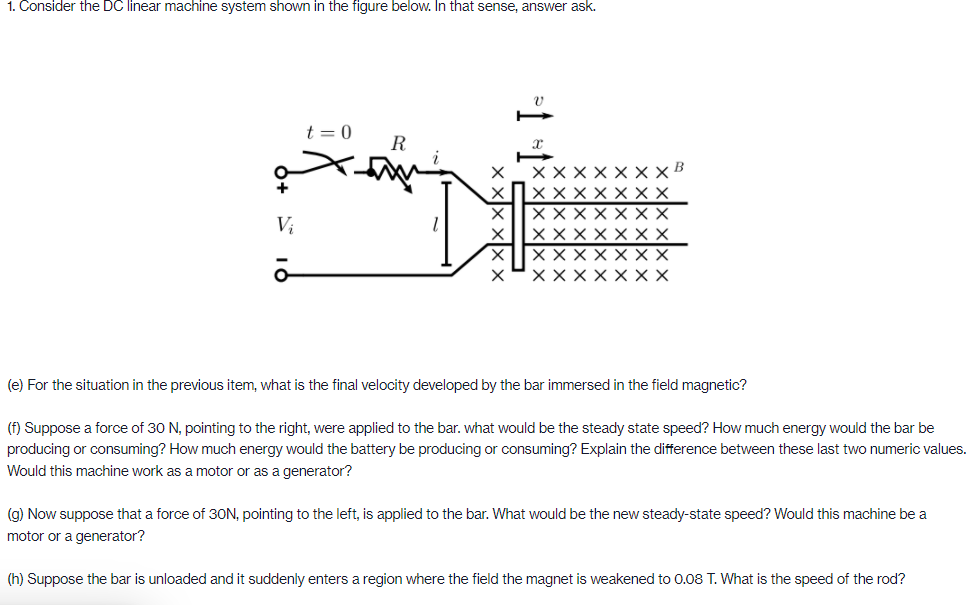 1. Consider the DC linear machine system shown in the figure below. In that sense, answer ask.
t = 0
R
XX
Vị
XXXX
XX
XX XX
X X
(e) For the situation in the previous item, what is the final velocity developed by the bar immersed in the field magnetic?
(f) Suppose a force of 30 N, pointing to the right, were applied to the bar. what would be the steady state speed? How much energy would the bar be
producing or consuming? How much energy would the battery be producing or consuming? Explain the difference between these last two numeric values.
Would this machine work as a motor or as a generator?
(g) Now suppose that a force of 30N, pointing to the left, is applied to the bar. What would be the new steady-state speed? Would this machine be a
motor or a generator?
(h) Suppose the bar is unloaded and it suddenly enters a region where the field the magnet is weakened to 0.08 T. What is the speed of the rod?
X Xx
X XX
x X)x x
x Xx xx
*1 *1*
