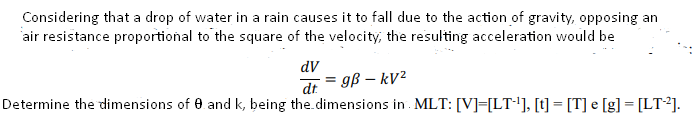 Considering that a drop of water in a rain causes it to fall due to the action of gravity, opposing an
air resistance proportional to the square of the velocity, the resulting acceleration would be
dV
dt
= gß – kV²
Determine the dimensions of 0 and k, being the.dimensions in . MLT: [V]=[LT'], [t] = [T] e [g] = [LT²].
