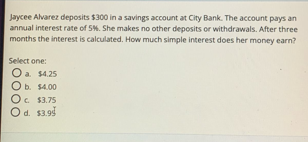 Jaycee Alvarez deposits $300 in a savings account at City Bank. The account pays an
annual interest rate of 5%. She makes no other deposits or withdrawals. After three
months the interest is calculated. How much simple interest does her money earn?
Select one:
a. $4.25
O b. $4.00
O c. $3.75
O d. $3.9g
