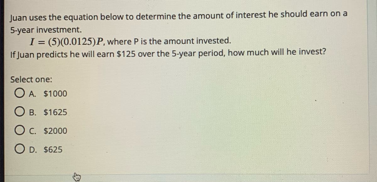 Juan uses the equation below to determine the amount of interest he should earn on a
5-year investment.
I = (5)(0.0125)P, where P is the amount invested.
If Juan predicts he will earn $125 over the 5-year period, how much will he invest?
Select one:
O A. $1000
O B. $1625
O c. $2000
O D. $625
