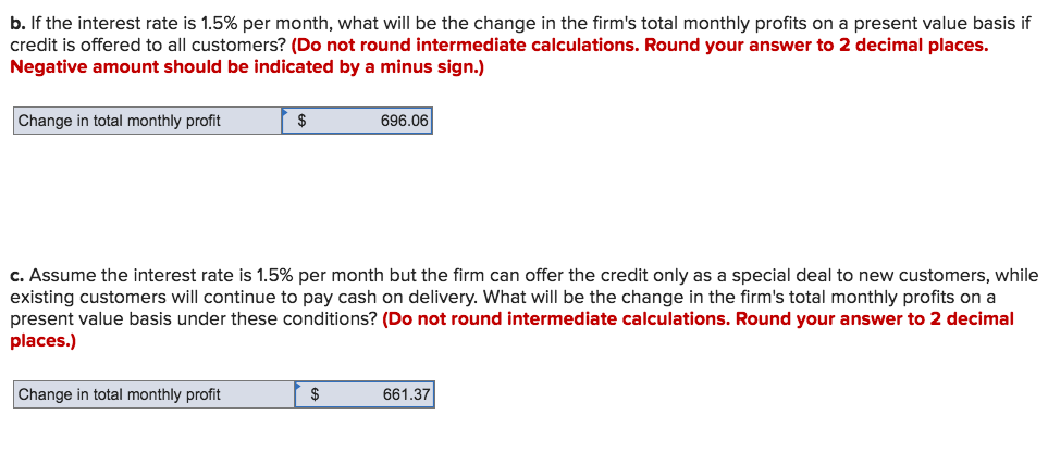 b. If the interest rate is 1.5% per month, what will be the change in the firm's total monthly profits on a present value basis if
credit is offered to all customers? (Do not round intermediate calculations. Round your answer to 2 decimal places.
Negative amount should be indicated by a minus sign.)
Change in total monthly profit
2$
696.06
c. Assume the interest rate is 1.5% per month but the firm can offer the credit only as a special deal to new customers, while
existing customers will continue to pay cash on delivery. What will be the change in the firm's total monthly profits on a
present value basis under these conditions? (Do not round intermediate calculations. Round your answer to 2 decimal
places.)
Change in total monthly profit
661.37
