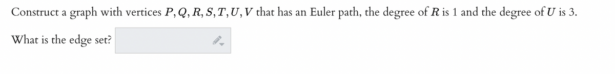 **Problem Statement:**

Construct a graph with vertices \( P, Q, R, S, T, U, V \) that has an Euler path, the degree of \( R \) is 1 and the degree of \( U \) is 3.

**Question:**

What is the edge set?

**Explanation:**

In graph theory, an Euler path is a path that visits every edge of a graph exactly once. For an Euler path to exist in a graph, the graph must have exactly 0 or 2 vertices of odd degree. Given that \( R \) has degree 1 (which is odd) and \( U \) has degree 3 (which is odd), we need to ensure these are the only vertices with odd degrees in our graph, and the rest of the vertices should have even degrees.

Please describe the edge connections to form a valid Euler path while satisfying the given degree conditions for vertices \( R \) and \( U \).

**Potential Solution:**

The edge set can be formed as follows:

- Connect \( R \) to \( Q \) (since \( R \) must have exactly one edge connected to it)
- \( U \) needs to have three connections. Let’s connect \( U \) to \( P \), \( Q \), and \( V \).

To ensure that the graph is Eulerian, the remaining vertices should form a connected path. Here’s an example edge set that satisfies the conditions:

- \( (R, Q) \) 
- \( (Q, U) \)
- \( (U, P) \)
- \( (U, V) \)
- \( (V, S) \)
- \( (S, T) \)
- \( (T, P) \)

This structure has:

- Vertex \( R \) with degree 1 (ensures the Euler path condition)
- Vertex \( U \) with degree 3 (satisfies the degree condition for \( U \) and ensures the Euler path condition)

All vertices connect to form a path visiting every edge exactly once with precisely two vertices of odd degree, ensuring the possibility of an Euler path.