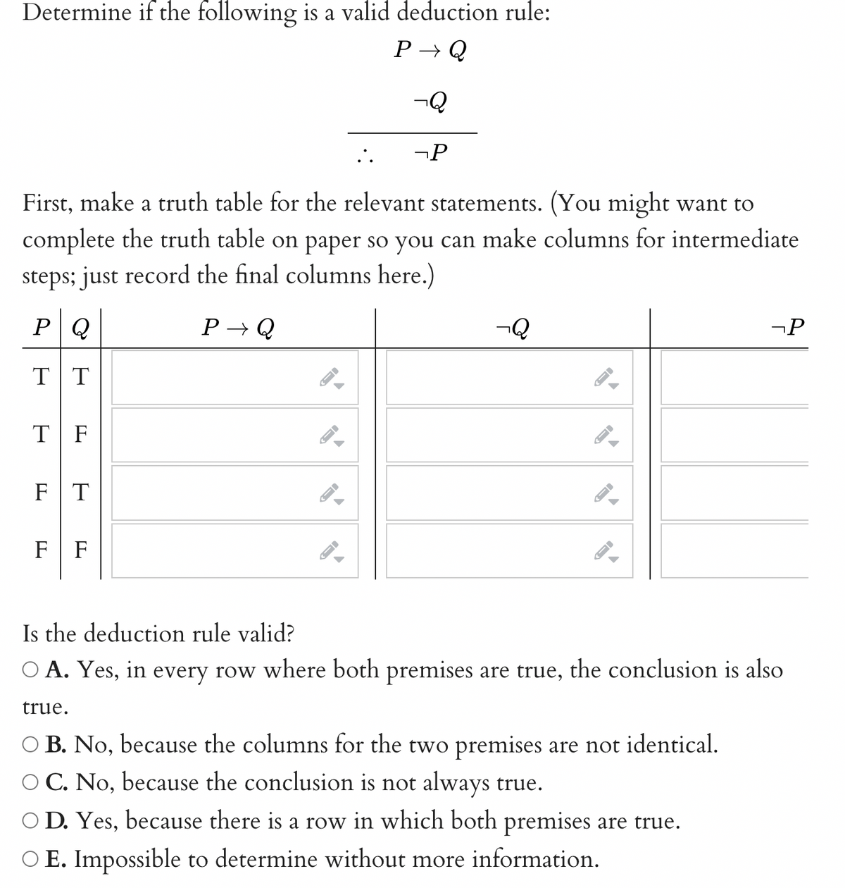 Determine if the following is a valid deduction rule:
P→ Q
-Q
TF
First, make a truth table for the relevant statements. (You might want to
complete the truth table on paper so you can make columns for intermediate
steps; just record the final columns here.)
PQ
P→ Q
T|T
FT
F F
A
-
->
..
->
-P
-Q
A
-
->
->
-P
Is the deduction rule valid?
O A. Yes, in every row where both premises are true, the conclusion is also
true.
○ B. No, because the columns for the two premises are not identical.
C. No, because the conclusion is not always true.
D. Yes, because there is a row in which both premises are true.
O E. Impossible to determine without more information.