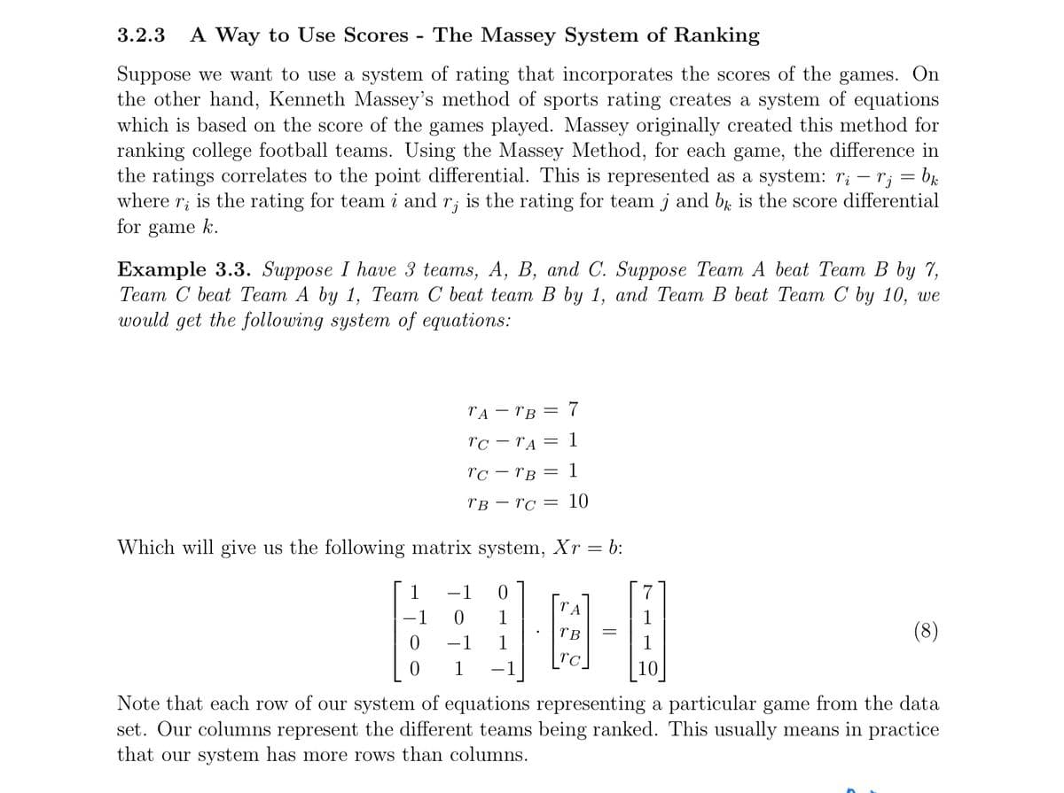 3.2.3 A Way to Use Scores - The Massey System of Ranking
Suppose we want to use a system of rating that incorporates the scores of the games. On
the other hand, Kenneth Massey's method of sports rating creates a system of equations
which is based on the score of the games played. Massey originally created this method for
ranking college football teams. Using the Massey Method, for each game, the difference in
the ratings correlates to the point differential. This is represented as a system: r₁ rj = bk
where r, is the rating for team i and r, is the rating for team j and bk is the score differential
for game k.
Example 3.3. Suppose I have 3 teams, A, B, and C. Suppose Team A beat Team B by 7,
Team C beat Team A by 1, Team C beat team B by 1, and Team B beat Team C by 10, we
would get the following system of equations:
ΤΑ
TB = 7
TC-TA = 1
rc - TB: = 1
TBTC = 10
Which will give us the following matrix system, Xr = b:
-1
0
TA
DE
TB
ra
0 1
10
Note that each row of our system of equations representing a particular game from the data
set. Our columns represent the different teams being ranked. This usually means in practice
that our system has more rows than columns.