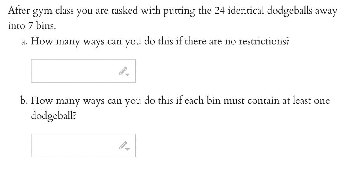 After gym class you are tasked with putting the 24 identical dodgeballs away
into 7 bins.
a. How many ways can you do this if there are no restrictions?
b. How many ways can you do this if each bin must contain at least one
dodgeball?
FI