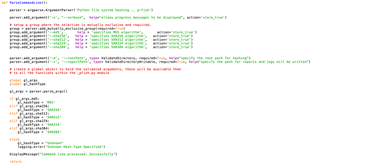 def ParseCommandLine():
parser = argparse. ArgumentParser('Python file system hashing p-fish')
parser.add_argument ('-v', "--verbose", help="allows progress messages to be displayed", action='store_true')
# setup a group where the selection is mutually exclusive and required.
group = parser.add_mutually_exclusive_group (required=True)
group.add_argument('--md5'
help = 'specifies MD5 algorithm',
group.add_argument('--sha256' help = 'specifies SHA256 algorithm',
group.add_argument('--sha512',
action='store_true')
action='store_true')
action='store_true')
group.add_argument ('--sha224'
help = 'specifies SHA512 algorithm',
help = 'specifies SHA224 algorithm'
action='store_true')
group.add_argument ('--sha384', help = 'specifies SHA384 algorithm', action='store_true')
parser.add_argument ('-d', '--rootPath', type= ValidateDirectory, required=True, help="specify the root path for hashing")
parser.add_argument ('-r', '--reportPath', type= ValidateDirectorywritable, required=True, help="specify the path for reports and logs will be written")
global gl_args
global gl_hashType
gl_args = parser.parse_args()
if gl_args.md5:
gl_hashType = 'MD5'
elif gl_args.sha256:
gl_hashType = 'SHA256'
elif gl_args.sha512:
gl_hashType = 'SHA512'
elif gl_args.sha224:
gl_hashType = 'SHA224'
elif gl_args.sha384:
gl_hashType = 'SHA384'
"
# create a global object to hold the validated arguments, these will be available then
# to all the Functions within the _pfish.py module
else:
"
return
gl_hashType = "Unknown"
logging.error('Unknown Hash Type Specified')
DisplayMessage("Command line processed: Successfully")