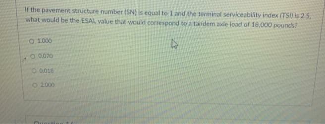 If the pavement structure number (SN) is equal to 1 and the terminal serviceability index (TSI) is 2.5.
what would be the ESAL value that would correspond to a tandem axle load of 18,000 pounds?
O 1.000
O.0.070
O 0.018
O 2000
