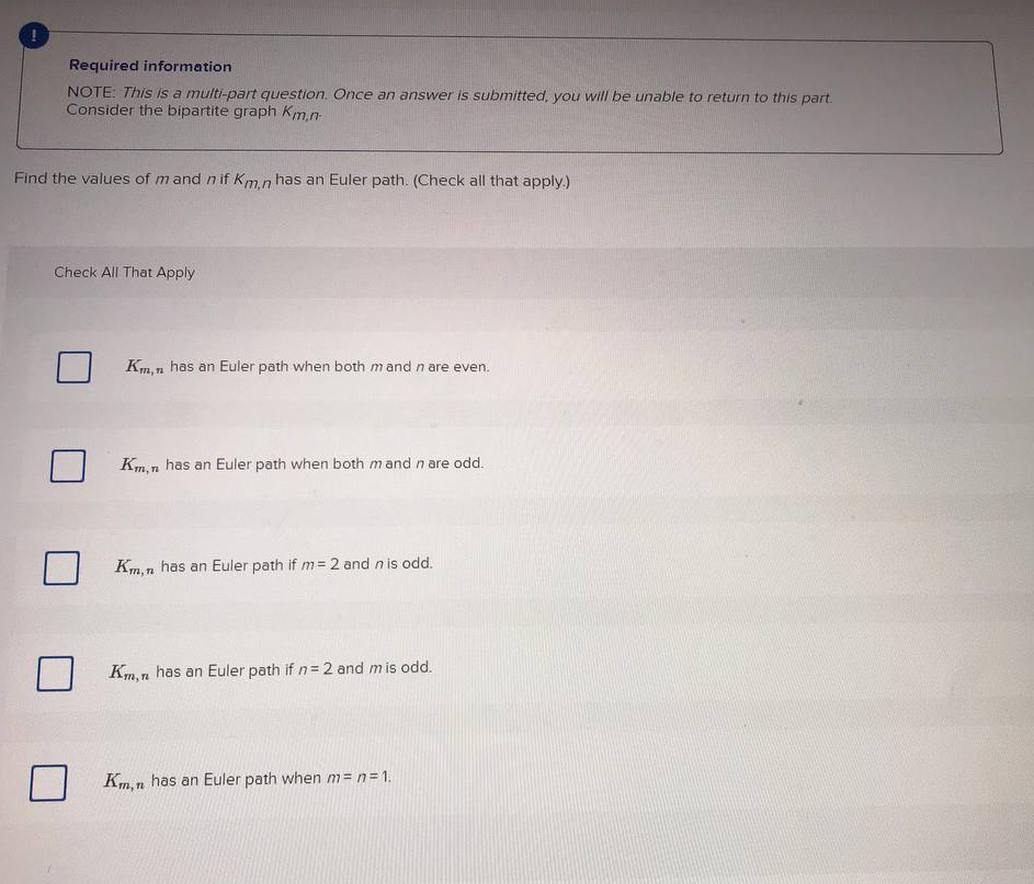 Required information
NOTE: This is a multi-part question. Once an answer is submitted, you will be unable to return to this part.
Consider the bipartite graph Km.n-
Find the values of mand n if Km n has an Euler path. (Check all that apply.)
Check All That Apply
Km,n has an Euler path when both mand n are even.
Km,n has an Euler path when both mand n are odd.
Km, n has an Euler path if m=2 and n is odd.
Km, n has an Euler path if n= 2 and m is odd.
Km, n has an Euler path when m= n=1.
