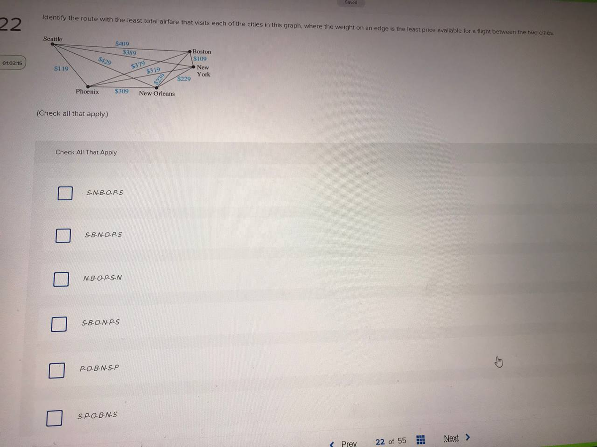 Saved
Identify the route with the least total airfare that visits each of the cities in this graph, where the weight on an edge is the least price availlable for a flight between the two cities.
22
Seattle
S409
$389
Boston
$429
S109
New
01:03:15
$379
$319
$119
York
$229
%$239
Phoenix
$309
New Orleans
(Check all that apply.)
Check All That Apply
S-N-B-O-P-S
S-B-N-O-P-S
N-B-OP-S-N
S-B-O-NPS
P-O-B-N-S-P
SPOB-N-S
22 of 55
Next >
Prev
