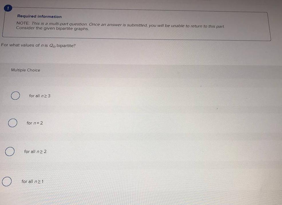 Required information
NOTE: This is a multi-part question. Once an answer is submitted, you will be unable to return to this part
Consider the given bipartite graphs.
For what values of n is Qn bipartite?
Multiple Choice
for all n2 3
for n= 2
for all n22
for all n21
