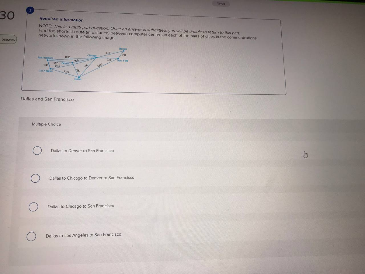 Savod
30
Required information
NŐTE: This is a multi-part question. Once an answer is submitted, you will be unable to return to this part
Find the shortest route (in distance) between computer centers in each of the pairs of cities in the communications
network shown in the following image:
Ot:02:06
Boston
860
Chicago
191
San Francisco
1855
722
New York
908
Denver
1736
257
349
1372
Los Angeles
1235
Dallas
Dallas and San Francisco
Multiple Choice
Dallas to Denver to San Francisco
Dallas to Chicago to Denver to San Francisco
Dallas to Chicago to San Francisco
Dallas to Los Angeles to San Francisco
