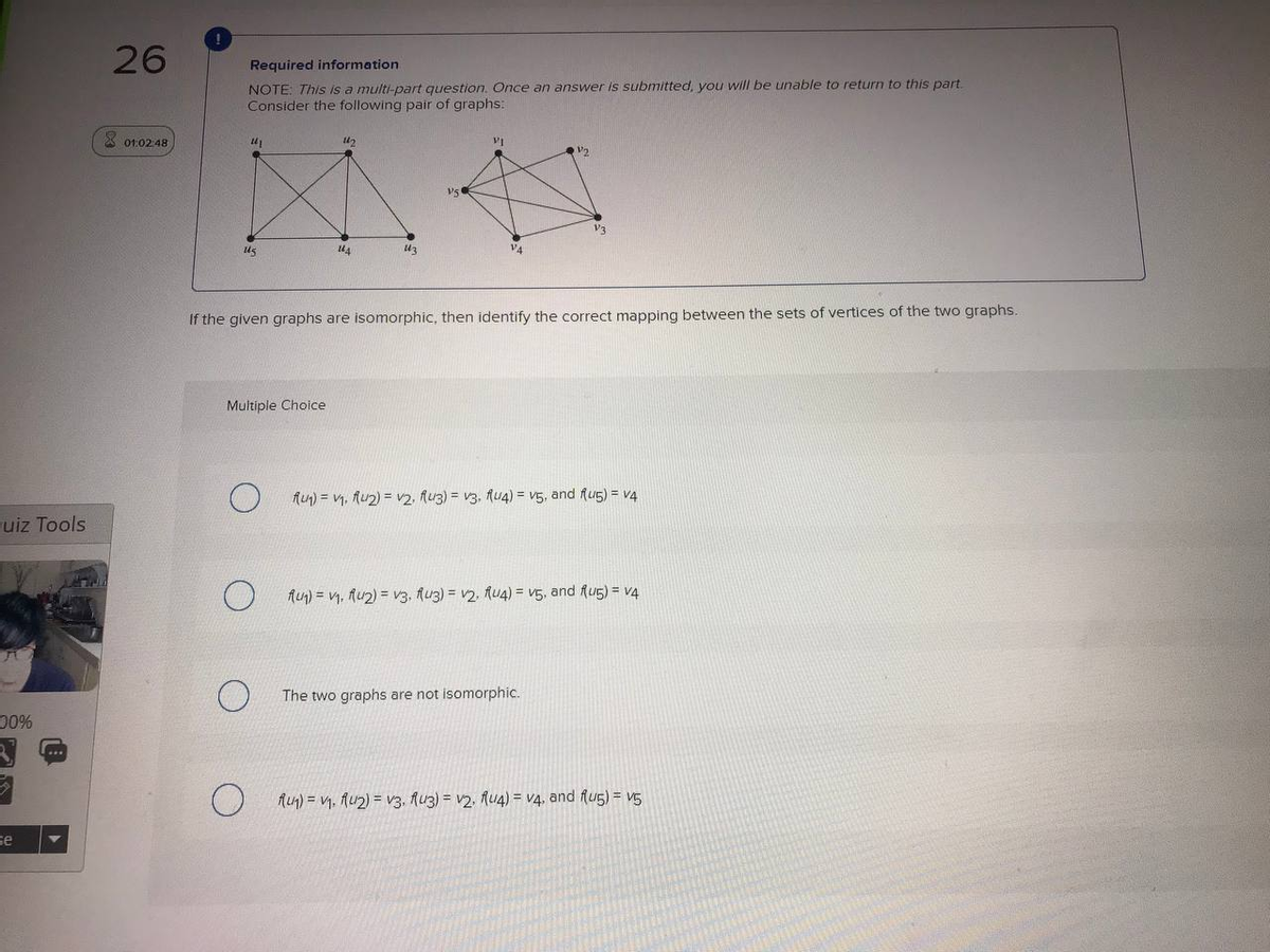 26
Required information
NOTE: This is a multi-part question. Once an answer is submitted, you will be unable to return to this part.
Consider the following pair of graphs:
X o1:02 48
V3
us
V4
If the given graphs are isomorphic, then identify the correct mapping between the sets of vertices of the two graphs.
Multiple Choice
Aun) = v1, Au2) = v2, luz) = v3, fU4) = V5, and fu5) = v4
uiz Tools
AU) = V, Au2) = v3, Auz) = v2, fu4) = V5, and fug) = v4
The two graphs are not isomorphic.
00%
Aun) = V1, Au2) = V3, Auz) = v2, Au4) = v4, and flu5) = v5
se
