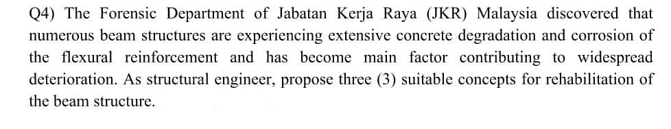 Q4) The Forensic Department of Jabatan Kerja Raya (JKR) Malaysia discovered that
numerous beam structures are experiencing extensive concrete degradation and corrosion of
the flexural reinforcement and has become main factor contributing to widespread
deterioration. As structural engineer, propose three (3) suitable concepts for rehabilitation of
the beam structure.
