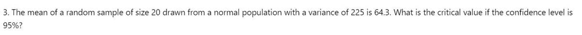 3. The mean of a random sample of size 20 drawn from a normal population with a variance of 225 is 64.3. What is the critical value if the confidence level is
95%?
