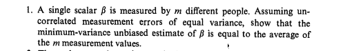 1. A single scalar ß is measured by m different people. Assuming un-
correlated measurement errors of equal variance, show that the
minimum-variance unbiased estimate of ß is equal to the average of
the m measurement values.
