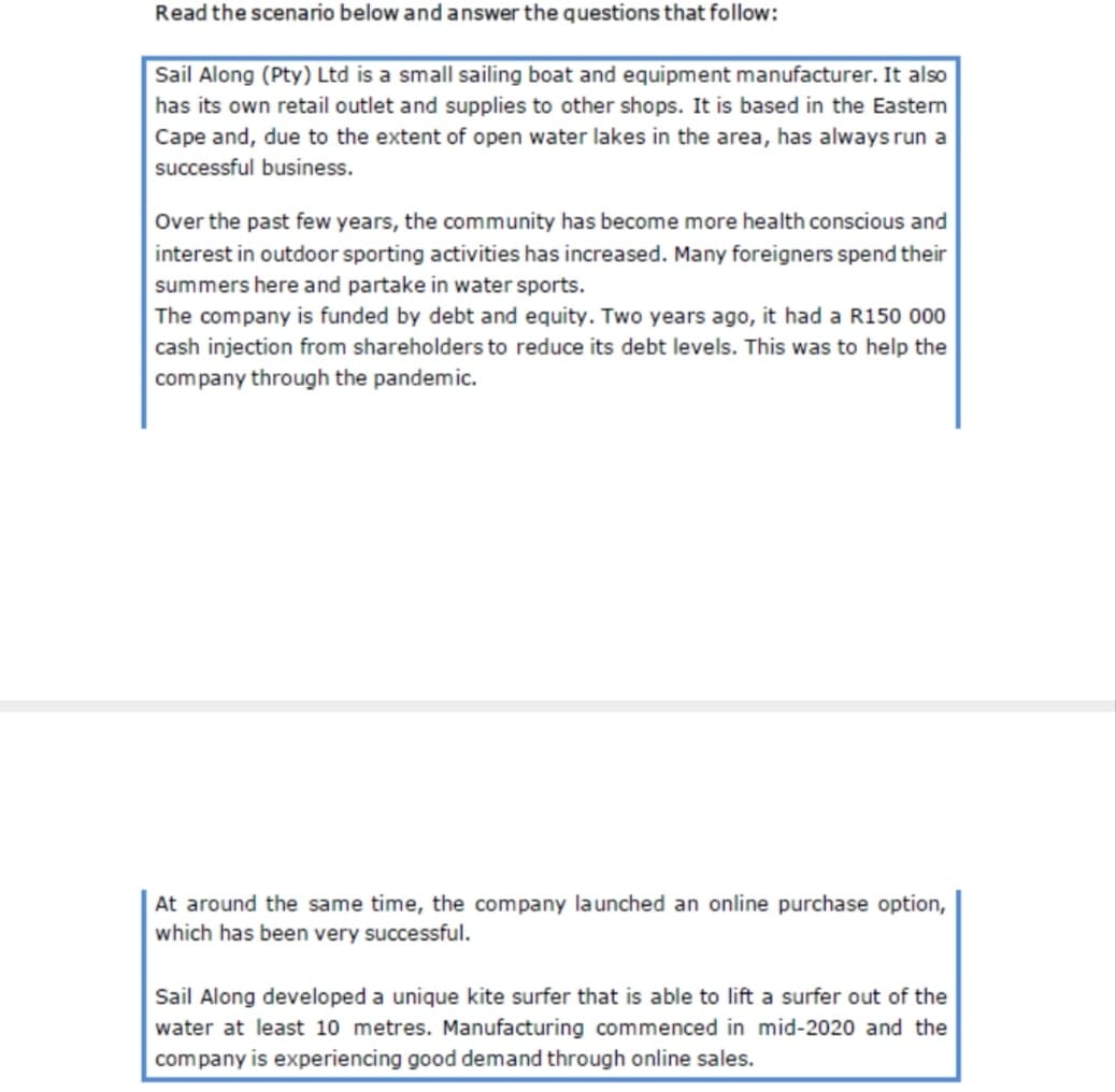 Read the scenario below and answer the questions that follow:
Sail Along (Pty) Ltd is a small sailing boat and equipment manufacturer. It also
has its own retail outlet and supplies to other shops. It is based in the Easten
Cape and, due to the extent of open water lakes in the area, has always run a
successful business.
Over the past few years, the community has become more health conscious and
interest in outdoor sporting activities has increased. Many foreigners spend their
summers here and partake in water sports.
The company is funded by debt and equity. Two years ago, it had a R150 000
cash injection from shareholders to reduce its debt levels. This was to help the
company through the pandemic.
At around the same time, the company launched an online purchase option,
which has been very successful.
Sail Along developed a unique kite surfer that is able to lift a surfer out of the
water at least 10 metres. Manufacturing commenced in mid-2020 and the
company is experiencing good demand through online sales.
