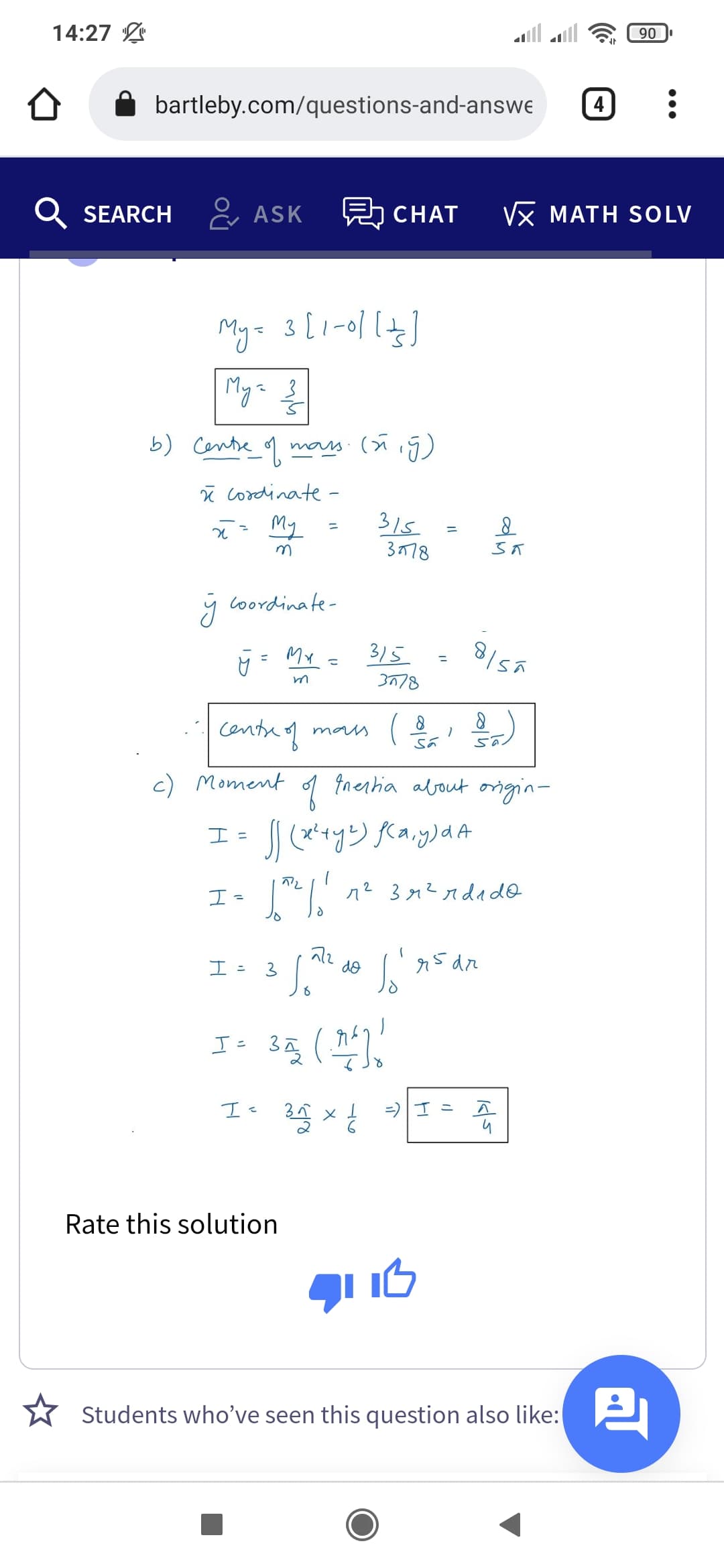 14:27 L
90
bartleby.com/questions-and-answe
4
SEARCH
& ASK
CHAT
Vx MATH SOLV
Mya 3
b) Cente_ 9
mais.
ī cordinate-
My
315
3778
%3D
y Coordinate-
My
3/5
%3D
3778
ys/8
centre oq man
c) Moment
Inertia about ongin-
I =
n2 312ndad@
エ-
I =
do
95 dr
I: 35 (
=) I =
Rate this solution
* Students 2
who’ve seen this question also like:
