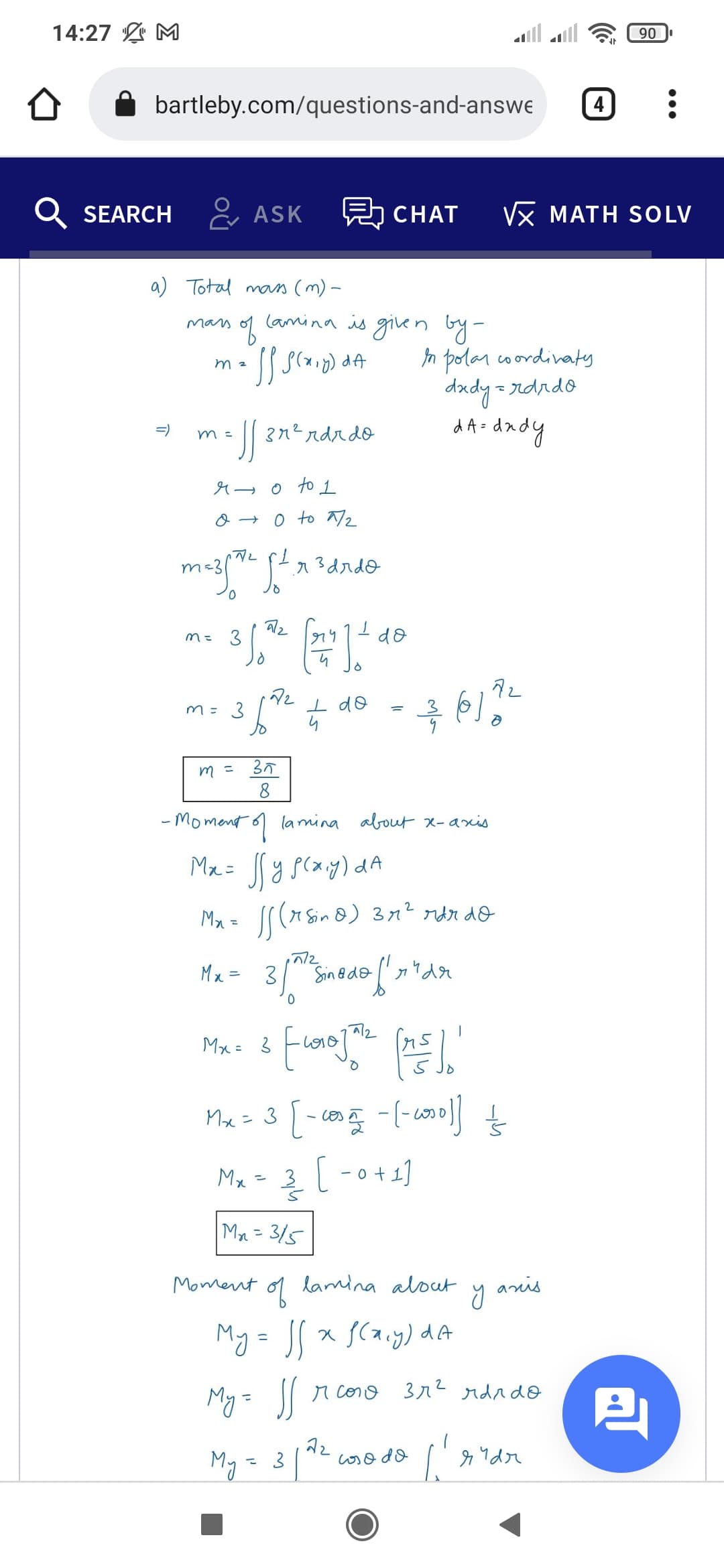 m= 3
14:27 L M
90
bartleby.com/questions-and-answe
4
Q SEARCH & ASK
5 CHAT
Vx MATH SOLV
a) Total mas (m) -
lamina is given by-
mars
In polan coordivatey
dady = rdrdo
d A-dady
m 2
| 272 ndrdo
=)
m =
4→0 to 1
a → 0 to 72
m=3
a3drdo
do
I do
m =
35
- Moment 6) lamina about x-axis
Ma= y scay) dA
Mx = l(x Sin 8) 3n² rdr do
Mx = 3
Sin@do
a/2
Mx = 3
Mx= 3 [-co -col
Mx
|-0+1]
Mr = 3/5
Moment
of
lamina alout
anis
My= JS x SCa.y) dA
r cono
3r2 rdadO
My= J
My = 3
coso do
3.
