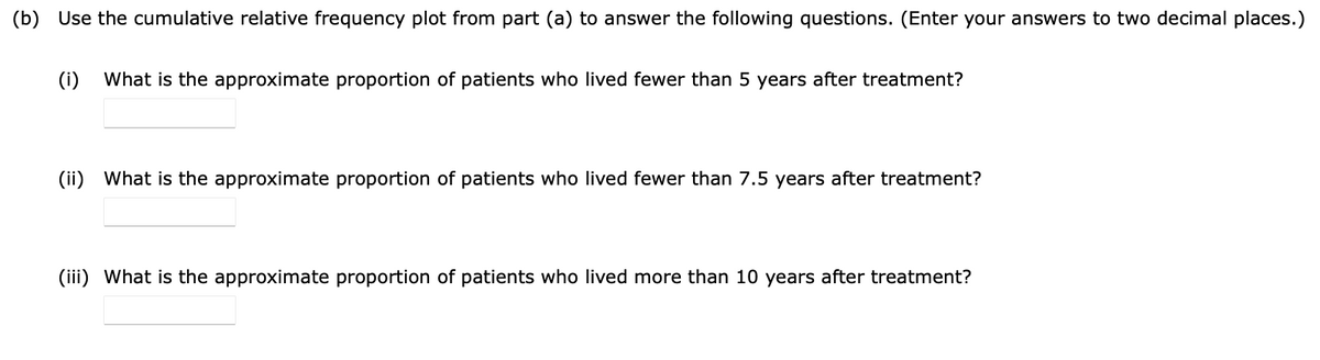 (b) Use the cumulative relative frequency plot from part (a) to answer the following questions. (Enter your answers to two decimal places.)
(i) What is the approximate proportion of patients who lived fewer than 5 years after treatment?
(ii) What is the approximate proportion of patients who lived fewer than 7.5 years after treatment?
(iii) What is the approximate proportion of patients who lived more than 10 years after treatment?