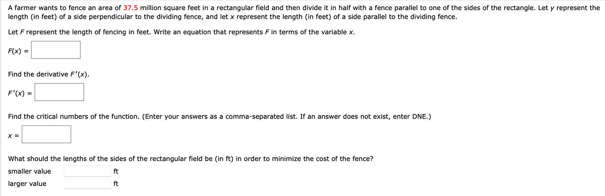 A farmer wants to fence an area of 37.5 million square feet in a rectangular field and then divide it in half with a fence parallel to one of the sides of the rectangle. Let y represent the
length (in feet) of a side perpendicular to the dividing fence, and let x represent the length (in feet) of a side parallel to the dividing fence.
Let F represent the length of fencing in feet. Write an equation that represents F in terms of the variable x.
F(x)
%3D
Find the derivative F'(x).
F'(x) =
%3D
Find the critical numbers of the function. (Enter your answers as a comma-separated list. If an answer does not exist, enter DNE.)
X =
What should the lengths of the sides of the rectangular field be (in ft) in order to minimize the cost of the fence?
smaller value
ft
larger value
ft
