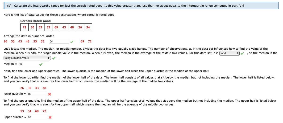 (b) Calculate the interquartile range for just the cereals rated good. Is this value greater than, less than, or about equal to the interquartile range computed in part (a)?
Here is the list of data values for those observations where cereal is rated good.
Cereals Rated Good
72 30 53 53 69
Arrange the data in numerical order.
26 30 43 48 53 53 54
26 30 43 48
lower quartile = 48
Let's locate the median. The median, or middle number, divides the data into two equally sized halves. The number of observations, n, in the data set influences how to find the value of the
median. When n is odd, the single middle value is the median. When n is even, the median is the average of the middle two values. For this data set, n is odd
so the median is the
single middle value
+
I
median = 53
43
Next, find the lower and upper quartiles. The lower quartile is the median of the lower half while the upper quartile is the median of the upper half.
To find the lower quartile, find the median of the lower half of the data. The lower half consists of all values that sit below the median but not including the median. The lower half is listed below,
and you can verify that n is even for the lower half which means the median will be the average of the middle two values.
53 54 69 72
48
upper quartile = 53
26 54
X
69 72
To find the upper quartile, find the median of the upper half of the data. The upper half consists of all values that sit above the median but not including the median. The upper half is listed below
and you can verify that n is even for the upper half which means the median will be the average of the middle two values.